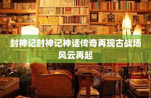 封神记封神记神话传奇再现古战场风云再起