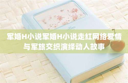 军婚H小说军婚H小说走红网络爱情与军旅交织演绎动人故事