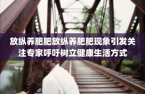 放纵养肥肥放纵养肥肥现象引发关注专家呼吁树立健康生活方式