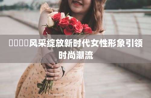姽婳姽婳风采绽放新时代女性形象引领时尚潮流