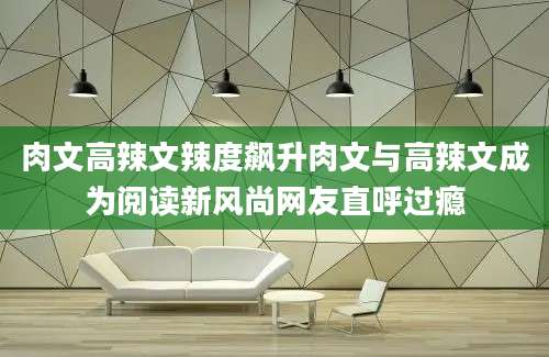 肉文高辣文辣度飙升肉文与高辣文成为阅读新风尚网友直呼过瘾