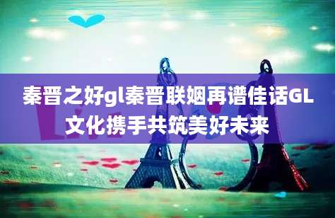 秦晋之好gl秦晋联姻再谱佳话GL文化携手共筑美好未来