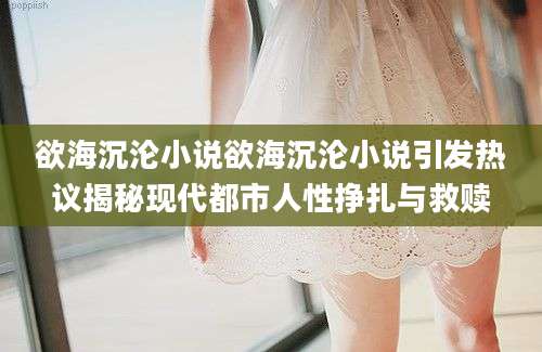 欲海沉沦小说欲海沉沦小说引发热议揭秘现代都市人性挣扎与救赎