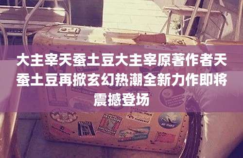 大主宰天蚕土豆大主宰原著作者天蚕土豆再掀玄幻热潮全新力作即将震撼登场