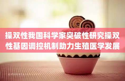 操双性我国科学家突破性研究操双性基因调控机制助力生殖医学发展