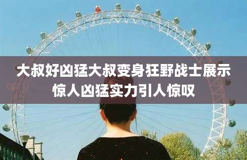 大叔好凶猛大叔变身狂野战士展示惊人凶猛实力引人惊叹