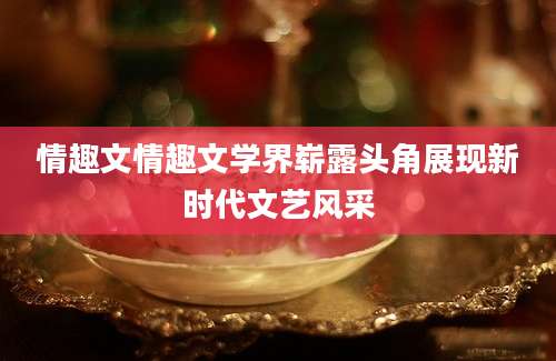 情趣文情趣文学界崭露头角展现新时代文艺风采