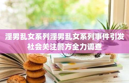 淫男乱女系列淫男乱女系列事件引发社会关注警方全力调查