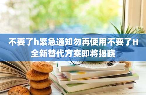 不要了h紧急通知勿再使用不要了H全新替代方案即将揭晓