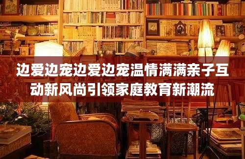 边爱边宠边爱边宠温情满满亲子互动新风尚引领家庭教育新潮流