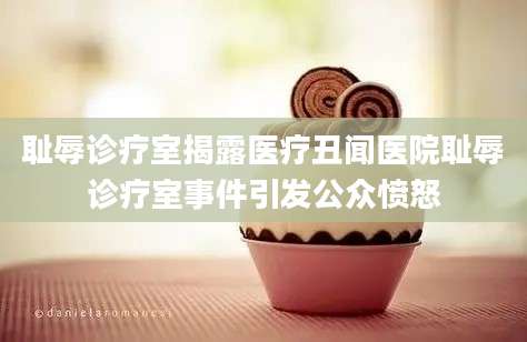 耻辱诊疗室揭露医疗丑闻医院耻辱诊疗室事件引发公众愤怒