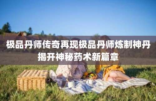 极品丹师传奇再现极品丹师炼制神丹揭开神秘药术新篇章