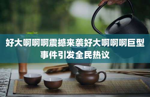 好大啊啊啊震撼来袭好大啊啊啊巨型事件引发全民热议