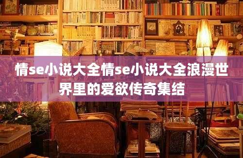 情se小说大全情se小说大全浪漫世界里的爱欲传奇集结