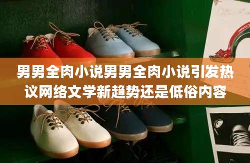 男男全肉小说男男全肉小说引发热议网络文学新趋势还是低俗内容