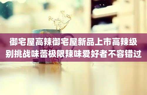 御宅屋高辣御宅屋新品上市高辣级别挑战味蕾极限辣味爱好者不容错过