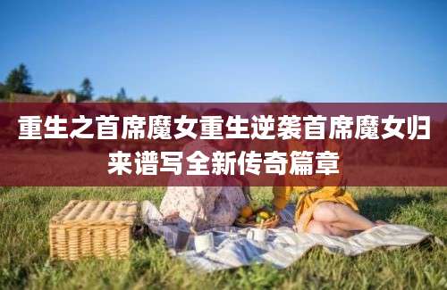 重生之首席魔女重生逆袭首席魔女归来谱写全新传奇篇章