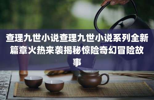 查理九世小说查理九世小说系列全新篇章火热来袭揭秘惊险奇幻冒险故事