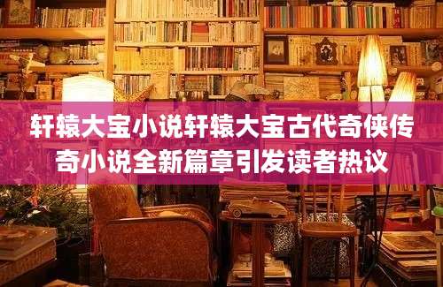 轩辕大宝小说轩辕大宝古代奇侠传奇小说全新篇章引发读者热议