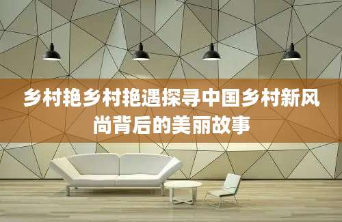 乡村艳乡村艳遇探寻中国乡村新风尚背后的美丽故事