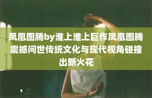 凤凰图腾by淮上淮上巨作凤凰图腾震撼问世传统文化与现代视角碰撞出新火花