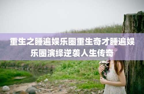 重生之睡遍娱乐圈重生奇才睡遍娱乐圈演绎逆袭人生传奇