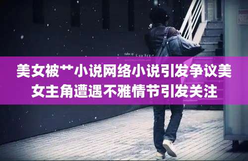 美女被艹小说网络小说引发争议美女主角遭遇不雅情节引发关注