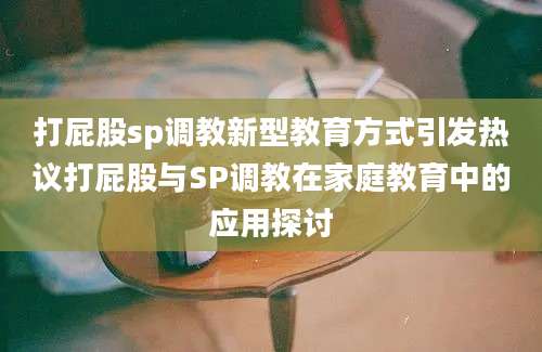 打屁股sp调教新型教育方式引发热议打屁股与SP调教在家庭教育中的应用探讨