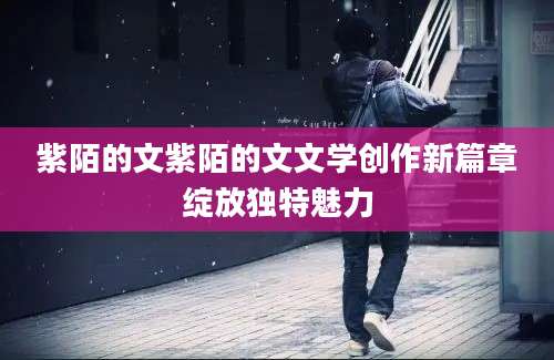 紫陌的文紫陌的文文学创作新篇章绽放独特魅力