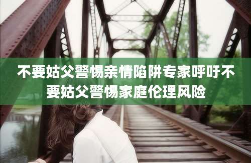 不要姑父警惕亲情陷阱专家呼吁不要姑父警惕家庭伦理风险