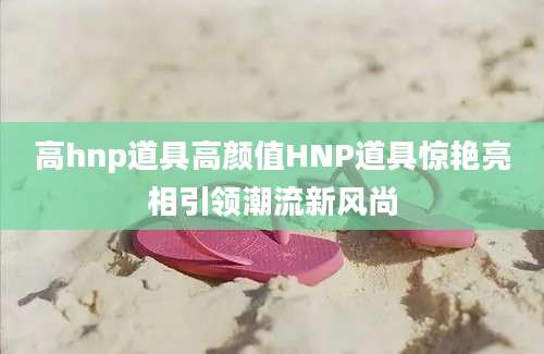 高hnp道具高颜值HNP道具惊艳亮相引领潮流新风尚