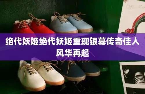 绝代妖姬绝代妖姬重现银幕传奇佳人风华再起