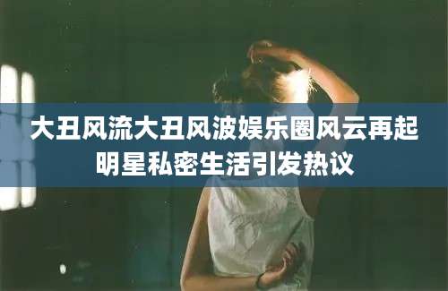 大丑风流大丑风波娱乐圈风云再起明星私密生活引发热议