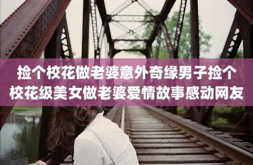 捡个校花做老婆意外奇缘男子捡个校花级美女做老婆爱情故事感动网友