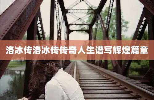 洛冰传洛冰传传奇人生谱写辉煌篇章