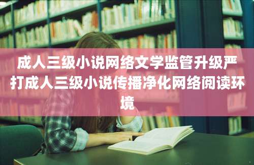成人三级小说网络文学监管升级严打成人三级小说传播净化网络阅读环境