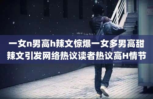 一女n男高h辣文惊爆一女多男高甜辣文引发网络热议读者热议高H情节