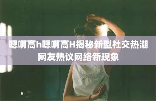 嗯啊高h嗯啊高H揭秘新型社交热潮网友热议网络新现象