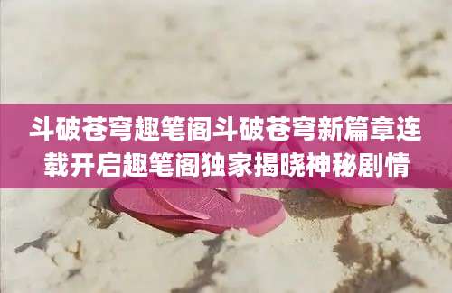 斗破苍穹趣笔阁斗破苍穹新篇章连载开启趣笔阁独家揭晓神秘剧情