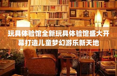 玩具体验馆全新玩具体验馆盛大开幕打造儿童梦幻游乐新天地