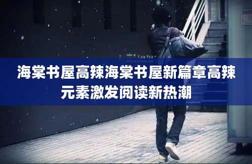 海棠书屋高辣海棠书屋新篇章高辣元素激发阅读新热潮