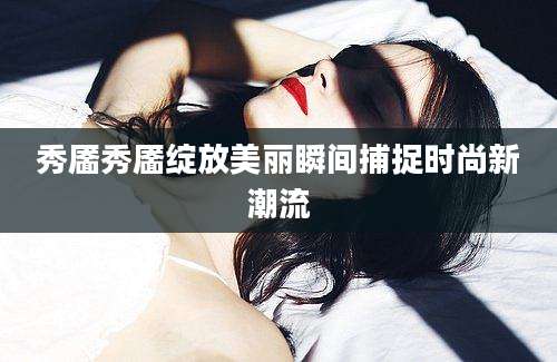 秀靥秀靥绽放美丽瞬间捕捉时尚新潮流