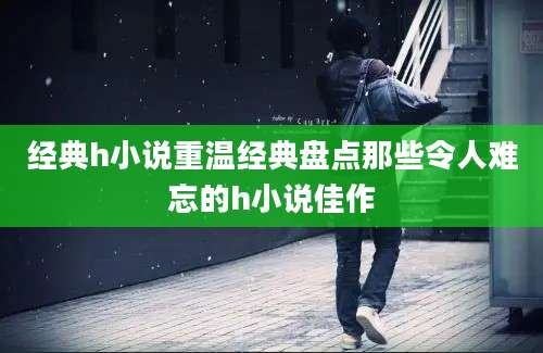 经典h小说重温经典盘点那些令人难忘的h小说佳作