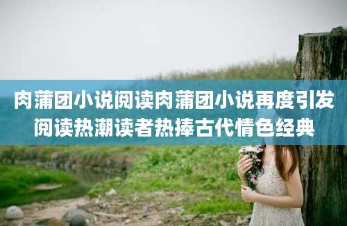 肉蒲团小说阅读肉蒲团小说再度引发阅读热潮读者热捧古代情色经典