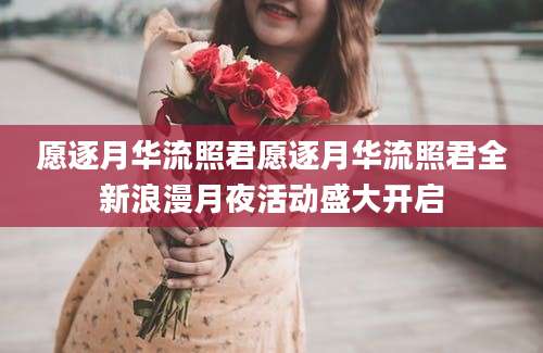 愿逐月华流照君愿逐月华流照君全新浪漫月夜活动盛大开启