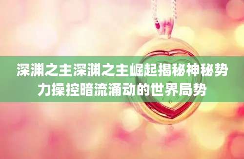 深渊之主深渊之主崛起揭秘神秘势力操控暗流涌动的世界局势