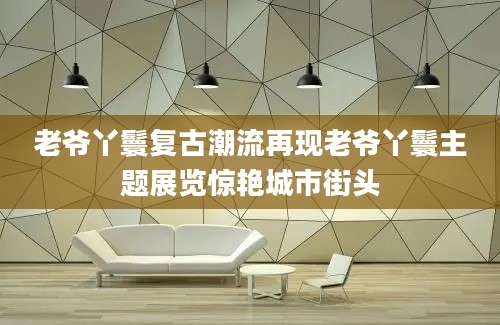 老爷丫鬟复古潮流再现老爷丫鬟主题展览惊艳城市街头