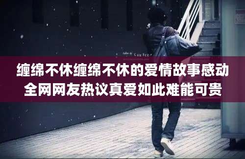 缠绵不休缠绵不休的爱情故事感动全网网友热议真爱如此难能可贵