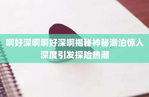 啊好深啊啊好深啊揭秘神秘湖泊惊人深度引发探险热潮