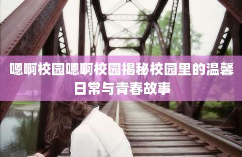 嗯啊校园嗯啊校园揭秘校园里的温馨日常与青春故事